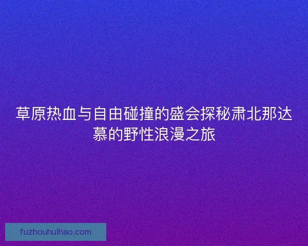草原热血与自由碰撞的盛会探秘肃北那达慕的野性浪漫之旅