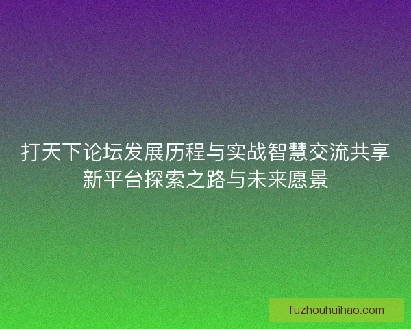 打天下论坛发展历程与实战智慧交流共享新平台探索之路与未来愿景