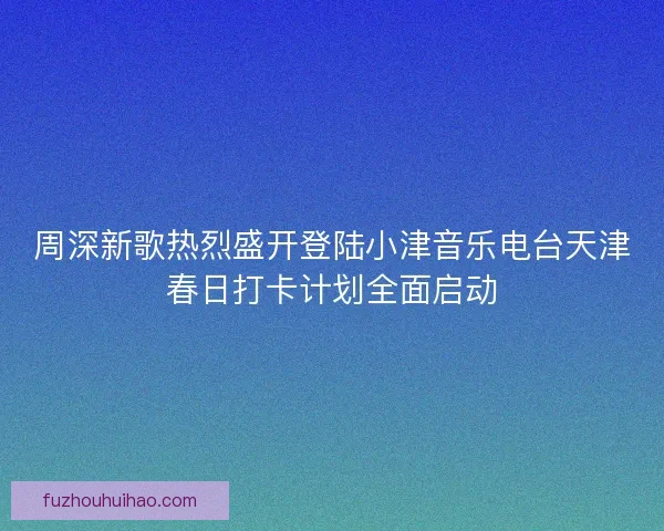 周深新歌热烈盛开登陆小津音乐电台天津春日打卡计划全面启动