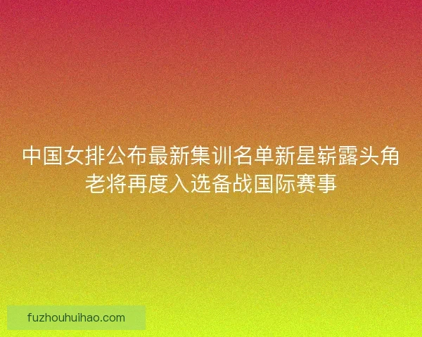 中国女排公布最新集训名单新星崭露头角老将再度入选备战国际赛事