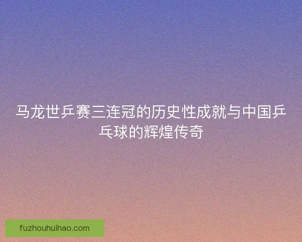 马龙世乒赛三连冠的历史性成就与中国乒乓球的辉煌传奇